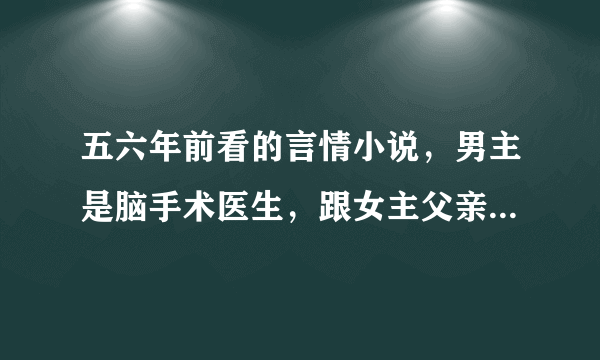 五六年前看的言情小说，男主是脑手术医生，跟女主父亲有仇吧，女主父亲是黑帮老大，女主跟父亲有隔阂，这