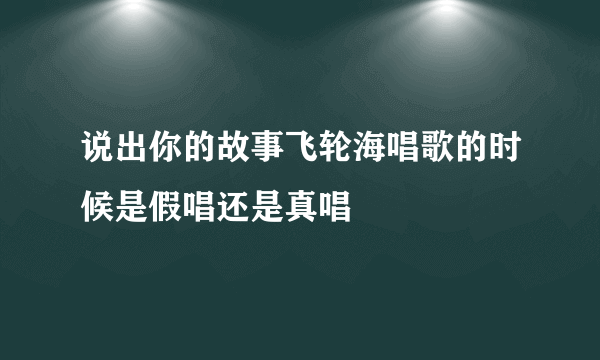 说出你的故事飞轮海唱歌的时候是假唱还是真唱