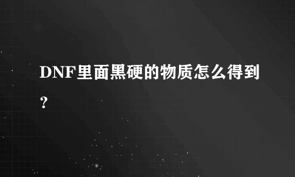 DNF里面黑硬的物质怎么得到？