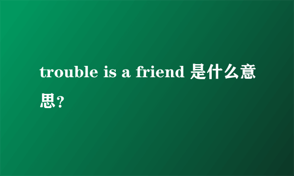 trouble is a friend 是什么意思？