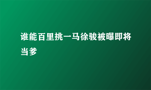 谁能百里挑一马徐骏被曝即将当爹