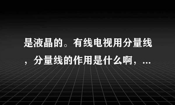 是液晶的。有线电视用分量线，分量线的作用是什么啊，可以使播放更清楚吗