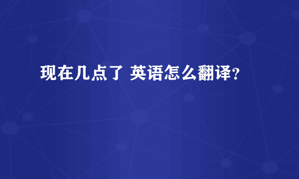 现在几点了 英语怎么翻译？