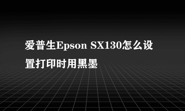 爱普生Epson SX130怎么设置打印时用黑墨