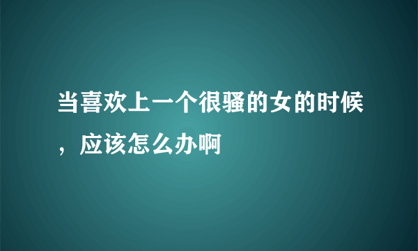 当喜欢上一个很骚的女的时候，应该怎么办啊