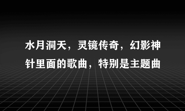 水月洞天，灵镜传奇，幻影神针里面的歌曲，特别是主题曲