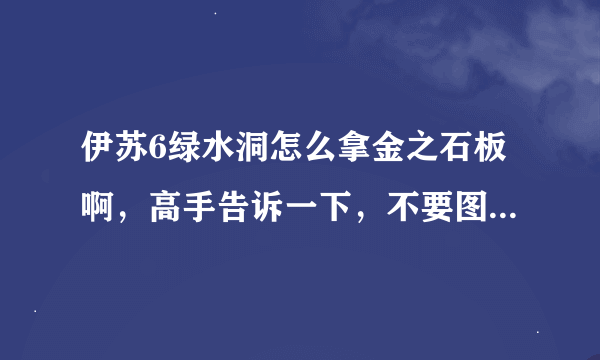 伊苏6绿水洞怎么拿金之石板啊，高手告诉一下，不要图。。看不懂，告诉我路线就行了