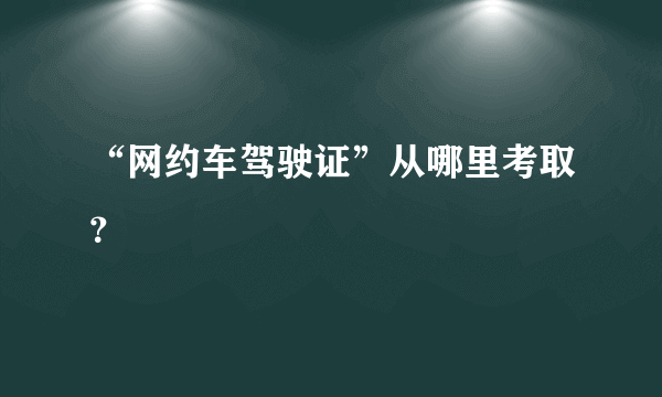 “网约车驾驶证”从哪里考取？