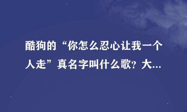 酷狗的“你怎么忍心让我一个人走”真名字叫什么歌？大神们帮帮忙