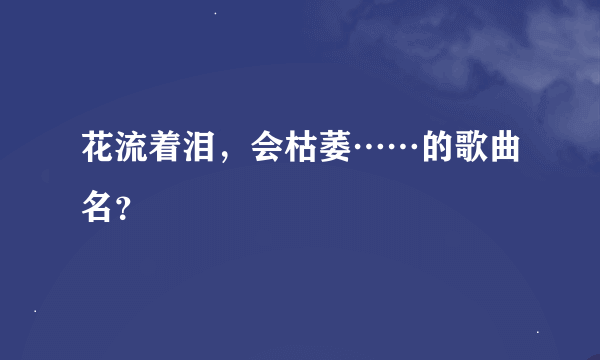 花流着泪，会枯萎……的歌曲名？