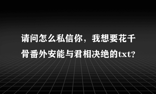 请问怎么私信你，我想要花千骨番外安能与君相决绝的txt？