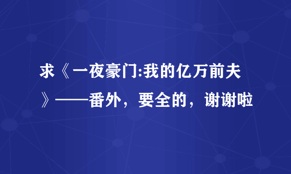 求《一夜豪门:我的亿万前夫》——番外，要全的，谢谢啦