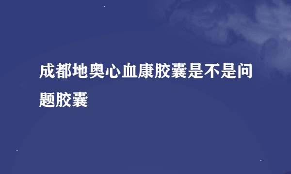 成都地奥心血康胶囊是不是问题胶囊