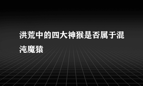 洪荒中的四大神猴是否属于混沌魔猿