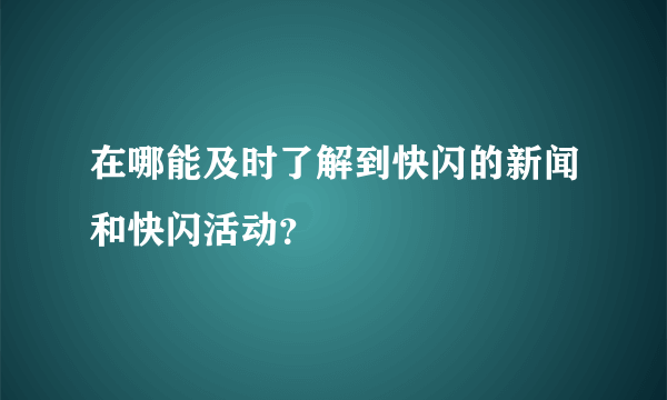 在哪能及时了解到快闪的新闻和快闪活动？