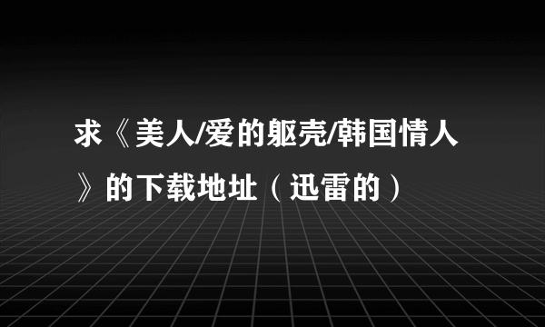 求《美人/爱的躯壳/韩国情人》的下载地址（迅雷的）