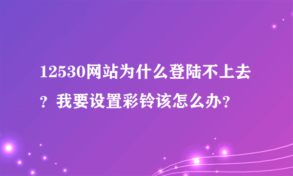 12530网站为什么登陆不上去？我要设置彩铃该怎么办？