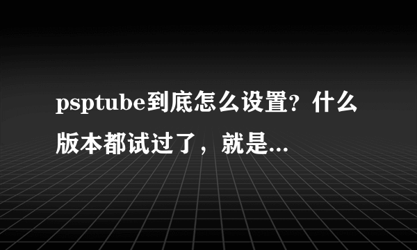 psptube到底怎么设置？什么版本都试过了，就是不行！！3.52M33-4