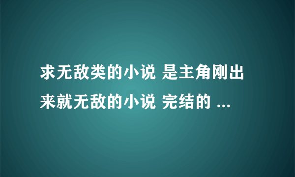 求无敌类的小说 是主角刚出来就无敌的小说 完结的 哥哥 复制的不要 要偏一点的 因为我看过很多