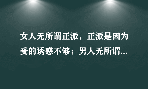 女人无所谓正派，正派是因为受的诱惑不够；男人无所谓忠诚，忠诚是因为背叛的筹码太低。