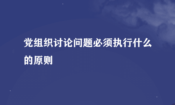 党组织讨论问题必须执行什么的原则