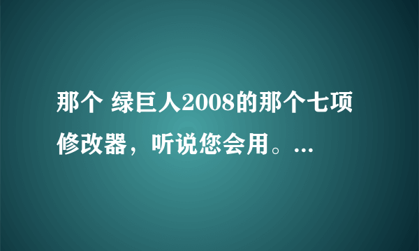 那个 绿巨人2008的那个七项修改器，听说您会用。拜托教我一下