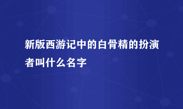 新版西游记中的白骨精的扮演者叫什么名字