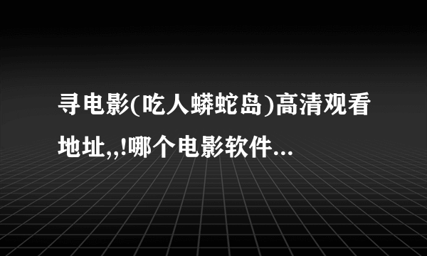 寻电影(吃人蟒蛇岛)高清观看地址,,!哪个电影软件有这个电影也行.. 急需,,