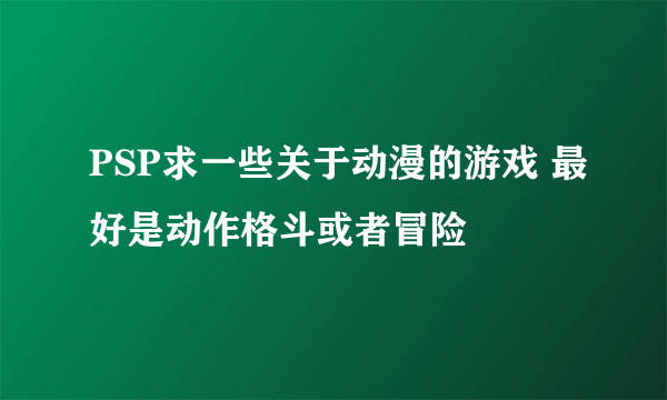 PSP求一些关于动漫的游戏 最好是动作格斗或者冒险