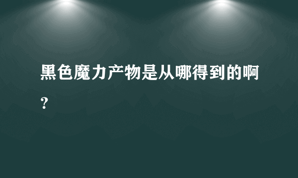 黑色魔力产物是从哪得到的啊？