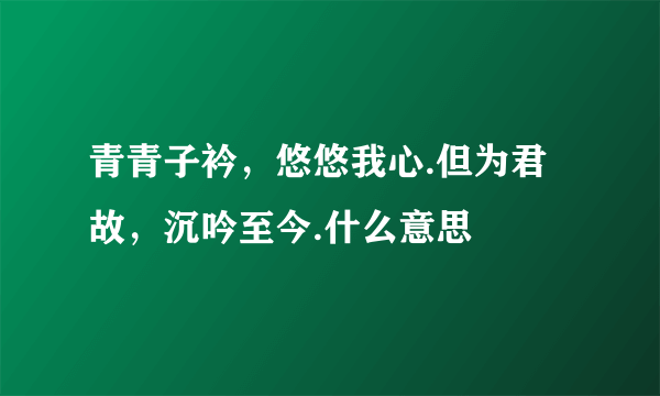 青青子衿，悠悠我心.但为君故，沉吟至今.什么意思