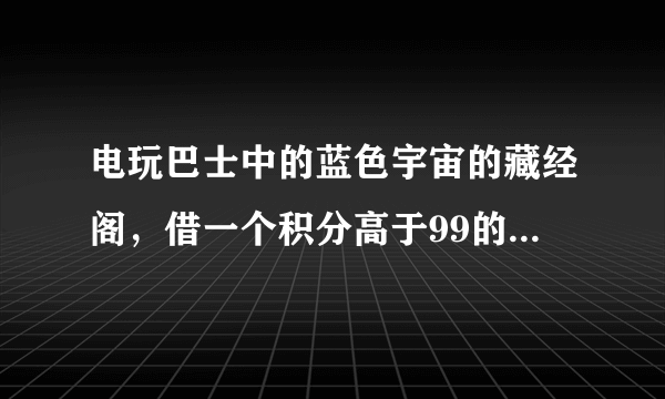 电玩巴士中的蓝色宇宙的藏经阁，借一个积分高于99的号，保证不乱用，只下下游戏