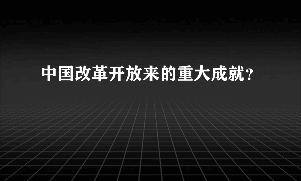 中国改革开放来的重大成就？