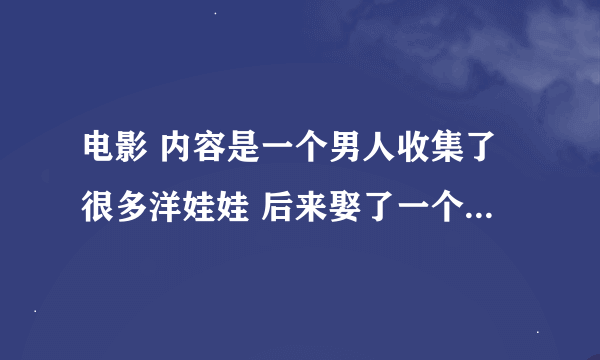 电影 内容是一个男人收集了很多洋娃娃 后来娶了一个女孩子 因为她很美很像娃娃 他们一起玩假扮娃娃的游戏