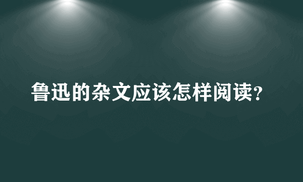 鲁迅的杂文应该怎样阅读？