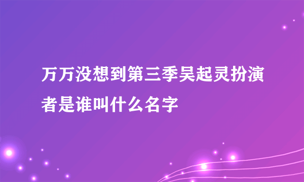 万万没想到第三季吴起灵扮演者是谁叫什么名字