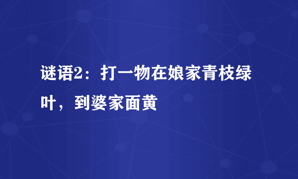 谜语2：打一物在娘家青枝绿叶，到婆家面黄