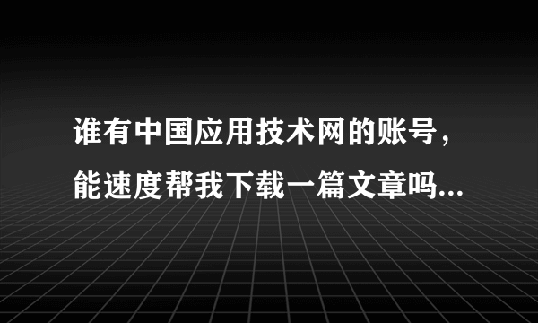 谁有中国应用技术网的账号，能速度帮我下载一篇文章吗？？！谢谢，比较急