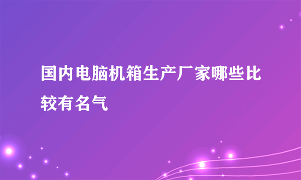 国内电脑机箱生产厂家哪些比较有名气