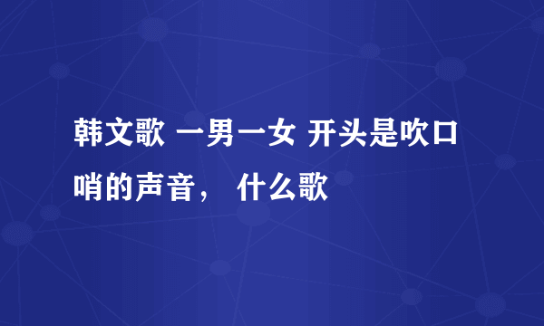 韩文歌 一男一女 开头是吹口哨的声音， 什么歌