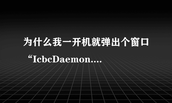 为什么我一开机就弹出个窗口“IcbcDaemon.exe”已停止工作并已关闭，导致应用程序停止正常工作。