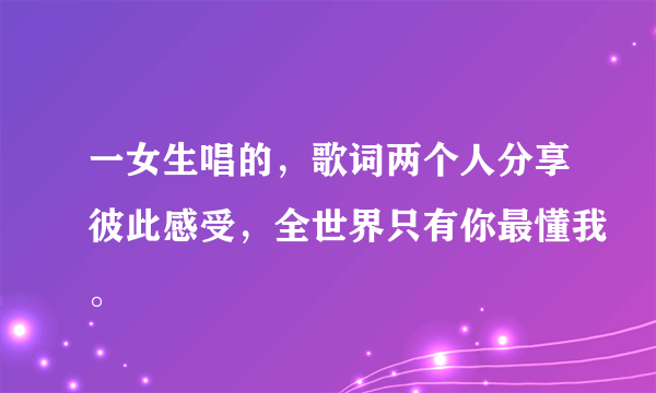 一女生唱的，歌词两个人分享彼此感受，全世界只有你最懂我。