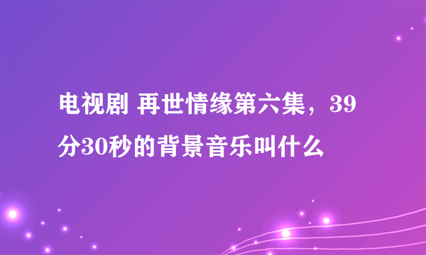 电视剧 再世情缘第六集，39分30秒的背景音乐叫什么