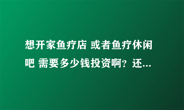 想开家鱼疗店 或者鱼疗休闲吧 需要多少钱投资啊？还有那些都是些什么鱼呢？