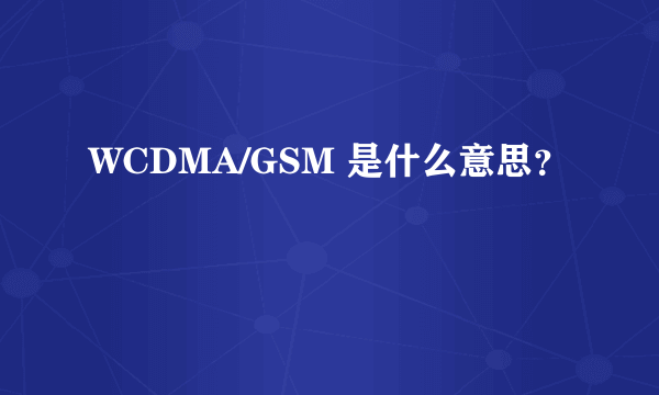 WCDMA/GSM 是什么意思？