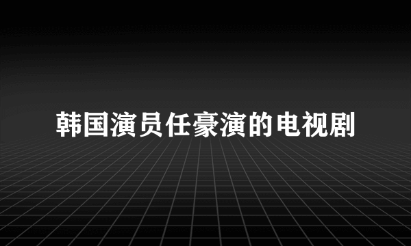 韩国演员任豪演的电视剧