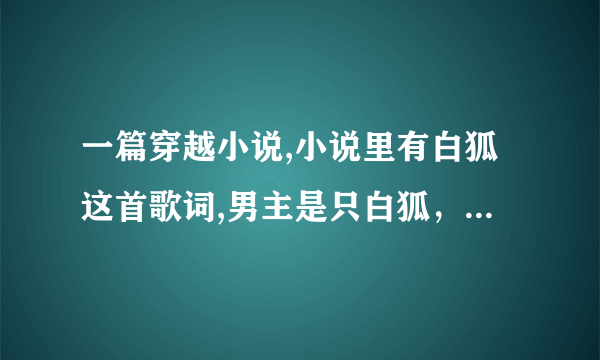 一篇穿越小说,小说里有白狐这首歌词,男主是只白狐，女主是穿越的现代人。女主救过男主。请大家帮忙找找。