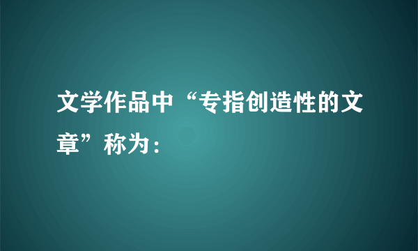 文学作品中“专指创造性的文章”称为：