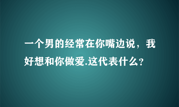 一个男的经常在你嘴边说，我好想和你做爱.这代表什么？