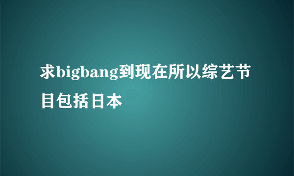 求bigbang到现在所以综艺节目包括日本